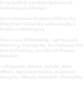 Greg Smith is a multidisciplinary CG Artist living in Chicago. He studied New Media in 2009 at The Ohio State University and currently a Freelance 3D Designer Focuses on 3D Modeling, Lighting and Texturing, Concept Art, Environment Art, Sub-D Modeling, and 3D/2D Motion Graphics + Cinema4D, Octane, Arnold, After Effects, Substance Painter, Substance Designer, ZBrush, Unfold3D, Photoshop 